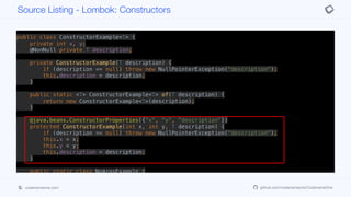 public class ConstructorExample<T> {
private int x, y;
@NonNull private T description;
private ConstructorExample(T description) {
if (description == null) throw new NullPointerException("description");
this.description = description;
}
public static <T> ConstructorExample<T> of(T description) {
return new ConstructorExample<T>(description);
}
@java.beans.ConstructorProperties({"x", "y", "description"})
protected ConstructorExample(int x, int y, T description) {
if (description == null) throw new NullPointerException("description");
this.x = x;
this.y = y;
this.description = description;
}
public static class NoArgsExample {
@NonNull private String field;
public NoArgsExample() {
Source Listing - Lombok: Constructors
codenameone.com github.com/codenameone/CodenameOne
 