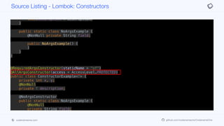 protected ConstructorExample(int x, int y, T description) {
if (description == null) throw new NullPointerException("description");
this.x = x;
this.y = y;
this.description = description;
}
public static class NoArgsExample {
@NonNull private String field;
public NoArgsExample() {
}
}
}
@RequiredArgsConstructor(staticName = "of")
@AllArgsConstructor(access = AccessLevel.PROTECTED)
public class ConstructorExample<T> {
private int x, y;
@NonNull
private T description;
@NoArgsConstructor
public static class NoArgsExample {
@NonNull
private String field;
}
}
Source Listing - Lombok: Constructors
codenameone.com github.com/codenameone/CodenameOne
 