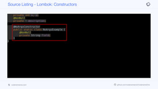 @RequiredArgsConstructor(staticName = "of")
@AllArgsConstructor(access = AccessLevel.PROTECTED)
public class ConstructorExample<T> {
private int x, y;
@NonNull
private T description;
@NoArgsConstructor
public static class NoArgsExample {
@NonNull
private String field;
}
}
Source Listing - Lombok: Constructors
codenameone.com github.com/codenameone/CodenameOne
 