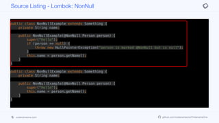 public class NonNullExample extends Something {
private String name;
public NonNullExample(@NonNull Person person) {
super("Hello");
if (person == null) {
throw new NullPointerException("person is marked @NonNull but is null");
}
this.name = person.getName();
}
}
public class NonNullExample extends Something {
private String name;
public NonNullExample(@NonNull Person person) {
super("Hello");
this.name = person.getName();
}
}
Source Listing - Lombok: NonNull
codenameone.com github.com/codenameone/CodenameOne
 