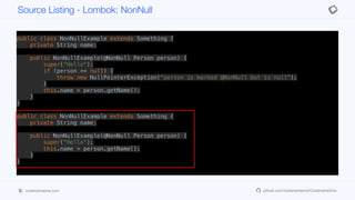 public class NonNullExample extends Something {
private String name;
public NonNullExample(@NonNull Person person) {
super("Hello");
if (person == null) {
throw new NullPointerException("person is marked @NonNull but is null");
}
this.name = person.getName();
}
}
public class NonNullExample extends Something {
private String name;
public NonNullExample(@NonNull Person person) {
super("Hello");
this.name = person.getName();
}
}
Source Listing - Lombok: NonNull
codenameone.com github.com/codenameone/CodenameOne
 