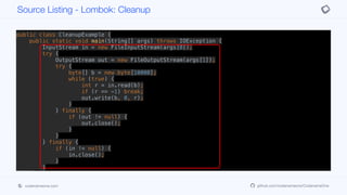 public class CleanupExample {
public static void main(String[] args) throws IOException {
InputStream in = new FileInputStream(args[0]);
try {
OutputStream out = new FileOutputStream(args[1]);
try {
byte[] b = new byte[10000];
while (true) {
int r = in.read(b);
if (r == -1) break;
out.write(b, 0, r);
}
} finally {
if (out != null) {
out.close();
}
}
} finally {
if (in != null) {
in.close();
}
}
}
}
public class CleanupExample {
Source Listing - Lombok: Cleanup
codenameone.com github.com/codenameone/CodenameOne
 