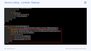if (r == -1) break;
out.write(b, 0, r);
}
} finally {
if (out != null) {
out.close();
}
}
} finally {
if (in != null) {
in.close();
}
}
}
}
public class CleanupExample {
public static void main(String[] args) throws IOException {
@Cleanup InputStream in = new FileInputStream(args[0]);
@Cleanup OutputStream out = new FileOutputStream(args[1]);
byte[] b = new byte[10000];
while (true) {
int r = in.read(b);
if (r == -1) break;
out.write(b, 0, r);
}
}
}
Source Listing - Lombok: Cleanup
codenameone.com github.com/codenameone/CodenameOne
 