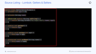 public class GetterSetterExample {
private int age = 10;
private String name;
@Override public String toString() {
return String.format("%s (age: %d)", name, age);
}
public int getAge() {
return age;
}
public void setAge(int age) {
this.age = age;
}
protected void setName(String name) {
this.name = name;
}
}
public class GetterSetterExample {
@Getter @Setter private int age = 10;
Source Listing - Lombok: Getters & Setters
codenameone.com github.com/codenameone/CodenameOne
 