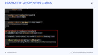@Override public String toString() {
return String.format("%s (age: %d)", name, age);
}
public int getAge() {
return age;
}
public void setAge(int age) {
this.age = age;
}
protected void setName(String name) {
this.name = name;
}
}
public class GetterSetterExample {
@Getter @Setter private int age = 10;
@Setter(AccessLevel.PROTECTED) private String name;
@Override public String toString() {
return String.format("%s (age: %d)", name, age);
}
}
Source Listing - Lombok: Getters & Setters
codenameone.com github.com/codenameone/CodenameOne
 