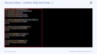 public class DataExample {
private final String name;
private int age;
private double score;
private String[] tags;
public DataExample(String name) {
this.name = name;
}
public String getName() {
return this.name;
}
void setAge(int age) {
this.age = age;
}
public int getAge() {
return this.age;
}
public void setScore(double score) {
this.score = score;
}
Source Listing - Lombok: Data (and more…)
codenameone.com github.com/codenameone/CodenameOne
 