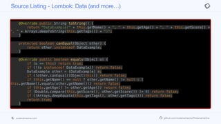 }
public void setTags(String[] tags) {
this.tags = tags;
}
@Override public String toString() {
return "DataExample(" + this.getName() + ", " + this.getAge() + ", " + this.getScore() +
", " + Arrays.deepToString(this.getTags()) + ")";
}
protected boolean canEqual(Object other) {
return other instanceof DataExample;
}
@Override public boolean equals(Object o) {
if (o == this) return true;
if (!(o instanceof DataExample)) return false;
DataExample other = (DataExample) o;
if (!other.canEqual((Object)this)) return false;
if (this.getName() == null ? other.getName() != null : !
this.getName().equals(other.getName())) return false;
if (this.getAge() != other.getAge()) return false;
if (Double.compare(this.getScore(), other.getScore()) != 0) return false;
if (!Arrays.deepEquals(this.getTags(), other.getTags())) return false;
return true;
}
@Override public int hashCode() {
final int PRIME = 59;
int result = 1;
Source Listing - Lombok: Data (and more…)
codenameone.com github.com/codenameone/CodenameOne
 