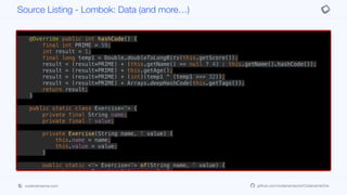 if (this.getAge() != other.getAge()) return false;
if (Double.compare(this.getScore(), other.getScore()) != 0) return false;
if (!Arrays.deepEquals(this.getTags(), other.getTags())) return false;
return true;
}
@Override public int hashCode() {
final int PRIME = 59;
int result = 1;
final long temp1 = Double.doubleToLongBits(this.getScore());
result = (result*PRIME) + (this.getName() == null ? 43 : this.getName().hashCode());
result = (result*PRIME) + this.getAge();
result = (result*PRIME) + (int)(temp1 ^ (temp1 >>> 32));
result = (result*PRIME) + Arrays.deepHashCode(this.getTags());
return result;
}
public static class Exercise<T> {
private final String name;
private final T value;
private Exercise(String name, T value) {
this.name = name;
this.value = value;
}
public static <T> Exercise<T> of(String name, T value) {
return new Exercise<T>(name, value);
}
public String getName() {
Source Listing - Lombok: Data (and more…)
codenameone.com github.com/codenameone/CodenameOne
 