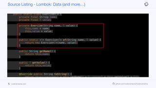 result = (result*PRIME) + (int)(temp1 ^ (temp1 >>> 32));
result = (result*PRIME) + Arrays.deepHashCode(this.getTags());
return result;
}
public static class Exercise<T> {
private final String name;
private final T value;
private Exercise(String name, T value) {
this.name = name;
this.value = value;
}
public static <T> Exercise<T> of(String name, T value) {
return new Exercise<T>(name, value);
}
public String getName() {
return this.name;
}
public T getValue() {
return this.value;
}
@Override public String toString() {
return "Exercise(name=" + this.getName() + ", value=" + this.getValue() + ")";
}
protected boolean canEqual(Object other) {
Source Listing - Lombok: Data (and more…)
codenameone.com github.com/codenameone/CodenameOne
 