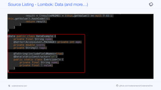 @Override public int hashCode() {
final int PRIME = 59;
int result = 1;
result = (result*PRIME) + (this.getName() == null ? 43 : this.getName().hashCode());
result = (result*PRIME) + (this.getValue() == null ? 43 :
this.getValue().hashCode());
return result;
}
}
}
@Data public class DataExample {
private final String name;
@Setter(AccessLevel.PACKAGE) private int age;
private double score;
private String[] tags;
@ToString(includeFieldNames=true)
@Data(staticConstructor="of")
public static class Exercise<T> {
private final String name;
private final T value;
}
}
Source Listing - Lombok: Data (and more…)
codenameone.com github.com/codenameone/CodenameOne
 