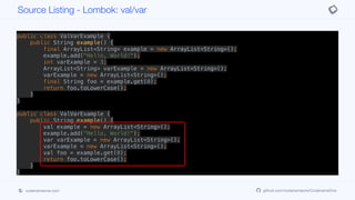 public class ValVarExample {
public String example() {
final ArrayList<String> example = new ArrayList<String>();
example.add("Hello, World!");
int varExample = 3;
ArrayList<String> varExample = new ArrayList<String>();
varExample = new ArrayList<String>();
final String foo = example.get(0);
return foo.toLowerCase();
}
}
public class ValVarExample {
public String example() {
val example = new ArrayList<String>();
example.add("Hello, World!");
var varExample = new ArrayList<String>();
varExample = new ArrayList<String>();
val foo = example.get(0);
return foo.toLowerCase();
}
}
Source Listing - Lombok: val/var
codenameone.com github.com/codenameone/CodenameOne
 