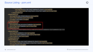 <dependency>
<groupId>org.springframework.boot</groupId>
<artifactId>spring-boot-starter-jersey</artifactId>
</dependency>
<dependency>
<groupId>org.springframework.boot</groupId>
<artifactId>spring-boot-starter-web</artifactId>
</dependency>
<dependency>
<groupId>com.h2database</groupId>
<artifactId>h2</artifactId>
<scope>runtime</scope>
</dependency>
<dependency>
<groupId>org.projectlombok</groupId>
<artifactId>lombok</artifactId>
</dependency>
<!-- https://mvnrepository.com/artifact/commons-io/commons-io -->
<dependency>
<groupId>commons-io</groupId>
<artifactId>commons-io</artifactId>
<version>2.6</version>
</dependency>
<dependency>
<groupId>org.springframework.boot</groupId>
<artifactId>spring-boot-starter-test</artifactId>
<scope>test</scope>
<exclusions>
<exclusion>
<groupId>org.junit.vintage</groupId>
<artifactId>junit-vintage-engine</artifactId>
Source Listing - pom.xml
codenameone.com github.com/codenameone/CodenameOne
 