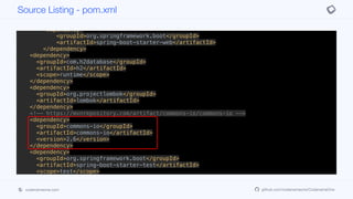 <dependency>
<groupId>org.springframework.boot</groupId>
<artifactId>spring-boot-starter-jersey</artifactId>
</dependency>
<dependency>
<groupId>org.springframework.boot</groupId>
<artifactId>spring-boot-starter-web</artifactId>
</dependency>
<dependency>
<groupId>com.h2database</groupId>
<artifactId>h2</artifactId>
<scope>runtime</scope>
</dependency>
<dependency>
<groupId>org.projectlombok</groupId>
<artifactId>lombok</artifactId>
</dependency>
<!-- https://mvnrepository.com/artifact/commons-io/commons-io -->
<dependency>
<groupId>commons-io</groupId>
<artifactId>commons-io</artifactId>
<version>2.6</version>
</dependency>
<dependency>
<groupId>org.springframework.boot</groupId>
<artifactId>spring-boot-starter-test</artifactId>
<scope>test</scope>
<exclusions>
<exclusion>
<groupId>org.junit.vintage</groupId>
<artifactId>junit-vintage-engine</artifactId>
Source Listing - pom.xml
codenameone.com github.com/codenameone/CodenameOne
 