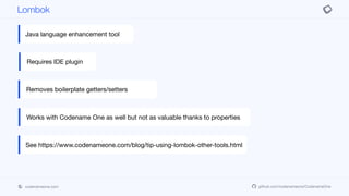 codenameone.com github.com/codenameone/CodenameOne
Lombok
Java language enhancement tool
Requires IDE plugin
Removes boilerplate getters/setters
Works with Codename One as well but not as valuable thanks to properties
See https://www.codenameone.com/blog/tip-using-lombok-other-tools.html
 