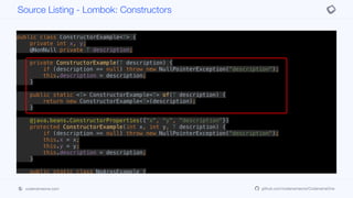 public class ConstructorExample<T> {
private int x, y;
@NonNull private T description;
private ConstructorExample(T description) {
if (description == null) throw new NullPointerException("description");
this.description = description;
}
public static <T> ConstructorExample<T> of(T description) {
return new ConstructorExample<T>(description);
}
@java.beans.ConstructorProperties({"x", "y", "description"})
protected ConstructorExample(int x, int y, T description) {
if (description == null) throw new NullPointerException("description");
this.x = x;
this.y = y;
this.description = description;
}
public static class NoArgsExample {
@NonNull private String field;
public NoArgsExample() {
Source Listing - Lombok: Constructors
codenameone.com github.com/codenameone/CodenameOne
 