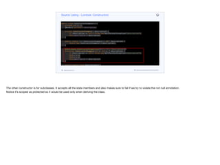 public class ConstructorExample<T> {
private int x, y;
@NonNull private T description;
private ConstructorExample(T description) {
if (description == null) throw new NullPointerException("description");
this.description = description;
}
public static <T> ConstructorExample<T> of(T description) {
return new ConstructorExample<T>(description);
}
@java.beans.ConstructorProperties({"x", "y", "description"})
protected ConstructorExample(int x, int y, T description) {
if (description == null) throw new NullPointerException("description");
this.x = x;
this.y = y;
this.description = description;
}
public static class NoArgsExample {
@NonNull private String field;
public NoArgsExample() {
}
Source Listing - Lombok: Constructors
codenameone.com github.com/codenameone/CodenameOne
The other constructor is for subclasses. It accepts all the state members and also makes sure to fail if we try to violate the not null annotation. 

Notice it’s scoped as protected so it would be used only when deriving the class.
 