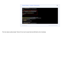 @java.beans.ConstructorProperties({"x", "y", "description"})
protected ConstructorExample(int x, int y, T description) {
if (description == null) throw new NullPointerException("description");
this.x = x;
this.y = y;
this.description = description;
}
public static class NoArgsExample {
@NonNull private String field;
public NoArgsExample() {
}
}
}
@RequiredArgsConstructor(staticName = "of")
@AllArgsConstructor(access = AccessLevel.PROTECTED)
public class ConstructorExample<T> {
private int x, y;
@NonNull
private T description;
@NoArgsConstructor
public static class NoArgsExample {
@NonNull
private String field;
}
}
Source Listing - Lombok: Constructors
codenameone.com github.com/codenameone/CodenameOne
The inner class is pretty simple. There isn’t too much to save here but still there’s a bit of verbosity
 