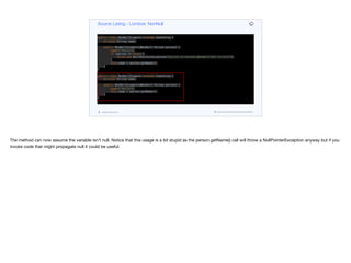public class NonNullExample extends Something {
private String name;
public NonNullExample(@NonNull Person person) {
super("Hello");
if (person == null) {
throw new NullPointerException("person is marked @NonNull but is null");
}
this.name = person.getName();
}
}
public class NonNullExample extends Something {
private String name;
public NonNullExample(@NonNull Person person) {
super("Hello");
this.name = person.getName();
}
}
Source Listing - Lombok: NonNull
codenameone.com github.com/codenameone/CodenameOne
The method can now assume the variable isn’t null. Notice that this usage is a bit stupid as the person.getName() call will throw a NullPointerException anyway but if you
invoke code that might propagate null it could be useful.
 