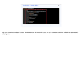 public class CleanupExample {
public static void main(String[] args) throws IOException {
InputStream in = new FileInputStream(args[0]);
try {
OutputStream out = new FileOutputStream(args[1]);
try {
byte[] b = new byte[10000];
while (true) {
int r = in.read(b);
if (r == -1) break;
out.write(b, 0, r);
}
} finally {
if (out != null) {
out.close();
}
}
} finally {
if (in != null) {
in.close();
}
}
}
}
public class CleanupExample {
public static void main(String[] args) throws IOException {
Source Listing - Lombok: Cleanup
codenameone.com github.com/codenameone/CodenameOne
Let’s move on to another cool feature of lombok. Notice that this code can be improved by using the Java 8 try with resources syntax. So this isn’t as beneficial but it’s
still pretty cool…
 