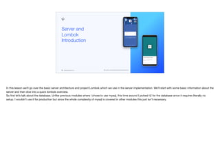 codenameone.com github.com/codenameone/CodenameOne
Server and
Lombok
Introduction
In this lesson we’ll go over the basic server architecture and project Lombok which we use in the server implementation. We’ll start with some basic information about the
server and then dive into a quick lombok overview.  
So first let’s talk about the database. Unlike previous modules where I chose to use mysql, this time around I picked h2 for the database since it requires literally no
setup. I wouldn’t use it for production but since the whole complexity of mysql is covered in other modules this just isn’t necessary.

 