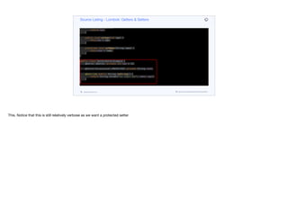 @Override public String toString() {
return String.format("%s (age: %d)", name, age);
}
public int getAge() {
return age;
}
public void setAge(int age) {
this.age = age;
}
protected void setName(String name) {
this.name = name;
}
}
public class GetterSetterExample {
@Getter @Setter private int age = 10;
@Setter(AccessLevel.PROTECTED) private String name;
@Override public String toString() {
return String.format("%s (age: %d)", name, age);
}
}
Source Listing - Lombok: Getters & Setters
codenameone.com github.com/codenameone/CodenameOne
This. Notice that this is still relatively verbose as we want a protected setter
 