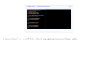 public class DataExample {
private final String name;
private int age;
private double score;
private String[] tags;
public DataExample(String name) {
this.name = name;
}
public String getName() {
return this.name;
}
void setAge(int age) {
this.age = age;
}
public int getAge() {
return this.age;
}
public void setScore(double score) {
this.score = score;
}
public double getScore() {
Source Listing - Lombok: Data (and more…)
codenameone.com github.com/codenameone/CodenameOne
So let’s see something that’s even more terse. First notice that the setter for age as package protected access while the getter is public…
 