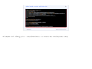 if (this.getAge() != other.getAge()) return false;
if (Double.compare(this.getScore(), other.getScore()) != 0) return false;
if (!Arrays.deepEquals(this.getTags(), other.getTags())) return false;
return true;
}
@Override public int hashCode() {
final int PRIME = 59;
int result = 1;
final long temp1 = Double.doubleToLongBits(this.getScore());
result = (result*PRIME) + (this.getName() == null ? 43 : this.getName().hashCode());
result = (result*PRIME) + this.getAge();
result = (result*PRIME) + (int)(temp1 ^ (temp1 >>> 32));
result = (result*PRIME) + Arrays.deepHashCode(this.getTags());
return result;
}
public static class Exercise<T> {
private final String name;
private final T value;
private Exercise(String name, T value) {
this.name = name;
this.value = value;
}
public static <T> Exercise<T> of(String name, T value) {
return new Exercise<T>(name, value);
}
public String getName() {
return this.name;
Source Listing - Lombok: Data (and more…)
codenameone.com github.com/codenameone/CodenameOne
The boilerplate doesn’t end though, we have a dashcode method too and a non-trivial inner class with a static creation method.
 