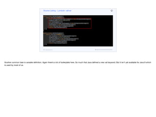 public class ValVarExample {
public String example() {
final ArrayList<String> example = new ArrayList<String>();
example.add("Hello, World!");
int varExample = 3;
ArrayList<String> varExample = new ArrayList<String>();
varExample = new ArrayList<String>();
final String foo = example.get(0);
return foo.toLowerCase();
}
}
public class ValVarExample {
public String example() {
val example = new ArrayList<String>();
example.add("Hello, World!");
var varExample = new ArrayList<String>();
varExample = new ArrayList<String>();
val foo = example.get(0);
return foo.toLowerCase();
}
}
Source Listing - Lombok: val/var
codenameone.com github.com/codenameone/CodenameOne
Another common task is variable definition. Again there’s a lot of boilerplate here. So much that Java defined a new val keyword. But it isn’t yet available for Java 8 which
is used by most of us.
 