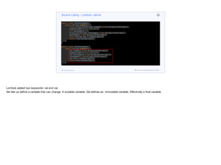 public class ValVarExample {
public String example() {
final ArrayList<String> example = new ArrayList<String>();
example.add("Hello, World!");
int varExample = 3;
ArrayList<String> varExample = new ArrayList<String>();
varExample = new ArrayList<String>();
final String foo = example.get(0);
return foo.toLowerCase();
}
}
public class ValVarExample {
public String example() {
val example = new ArrayList<String>();
example.add("Hello, World!");
var varExample = new ArrayList<String>();
varExample = new ArrayList<String>();
val foo = example.get(0);
return foo.toLowerCase();
}
}
Source Listing - Lombok: val/var
codenameone.com github.com/codenameone/CodenameOne
Lombok added two keywords: val and var. 

Var lets us define a variable that can change. A mutable variable. Val defines an immutable variable. Eﬀectively a final variable.
 