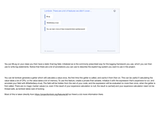 codenameone.com github.com/codenameone/CodenameOne
Lombok: There are a lot of features we didn’t cover…
@Log
@Getter(lazy=true)
You can learn more at https://projectlombok.org/features/all
You put @Log on your class you then have a static final log field, initialized as is the commonly prescribed way for the logging framework you use, which you can then
use to write log statements. Notice that there are a lot of annotations you can use to describe the explicit log system you want to use in the project.

You can let lombok generate a getter which will calculate a value once, the first time this getter is called, and cache it from then on. This can be useful if calculating the
value takes a lot of CPU, or the value takes a lot of memory. To use this feature, create a private final variable, initialize it with the expression that's expensive to run, and
annotate your field with @Getter(lazy=true). The field will be hidden from the rest of your code, and the expression will be evaluated no more than once, when the getter is
first called. There are no magic marker values (i.e. even if the result of your expensive calculation is null, the result is cached) and your expensive calculation need not be
thread-safe, as lombok takes care of locking. 

Most of this is taken directly from https://projectlombok.org/features/all but there’s a lot more information there.
 