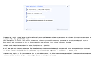 codenameone.com github.com/codenameone/CodenameOne
Server and Lombok Introduction
We use H2 for simplicity as usual we use JPA for persistence
Lombok is used for entities and DTOs
There’s only one webservice
We don’t need more without authentication and other complexities
In this lesson we’ll go over the basic server architecture and project Lombok which we use in the server implementation. We’ll start with some basic information about the
server and then dive into a quick lombok overview.  
So first let’s talk about the database. Unlike previous modules where I chose to use mysql, this time around I picked h2 for the database since it requires literally no
setup. I wouldn’t use it for production but since the whole complexity of mysql is covered in other modules this just isn’t necessary.

Lombok is used to make the server code tiny and devoid of boilerplate. This is pretty cool. 

We don’t really need much in terms of webservices. If we had authentication and authorisation there would have been more. I could also implement paging support and
more complex requests for various segments of the UI but those are pretty obvious if you’ve gone over the feed section of the facebook clone.

The authentication aspect is the big missing piece here and I just didn’t want to get into it. It’s usually one of the more painful aspects of building a server but since this is
a mobile course I didn’t think it’s very important to cover again as it was covered in previous modules.
 
