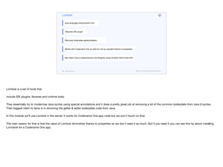 codenameone.com github.com/codenameone/CodenameOne
Lombok
Java language enhancement tool
Requires IDE plugin
Removes boilerplate getters/setters
Works with Codename One as well but not as valuable thanks to properties
See https://www.codenameone.com/blog/tip-using-lombok-other-tools.html
Lombok is a set of tools that 

include IDE plugins, libraries and runtime tools. 

They essentially try to modernise Java syntax using special annotations and it does a pretty great job at removing a lot of the common boilerplate from Java 8 syntax.
Their biggest claim to fame is in removing the getter & setter boilerplate code from Java.

In this module we’ll use Lombok in the server. It works for Codename One app code but we won’t touch on that.

The main reason for that is that the value of Lombok diminishes thanks to properties so we don’t need it as much. But if you need it you can see this tip about installing
Lomobok for a Codename One app.
 