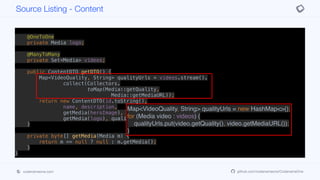 @OneToOne
private Media heroImage;
@OneToOne
private Media icon;
@OneToOne
private Media logo;
@ManyToMany
private Set<Media> videos;
public ContentDTO getDTO() {
Map<VideoQuality, String> qualityUrls = videos.stream().
collect(Collectors.
toMap(Media::getQuality,
Media::getMediaURL));
return new ContentDTO(id.toString(),
name, description,
getMedia(heroImage), getMedia(icon),
getMedia(logo), qualityUrls);
}
private byte[] getMedia(Media m) {
return m == null ? null : m.getMedia();
}
}
Source Listing - Content
codenameone.com github.com/codenameone/CodenameOne
Map<VideoQuality, String> qualityUrls = new HashMap<>();
for (Media video : videos) {
qualityUrls.put(video.getQuality(), video.getMediaURL());
}
 