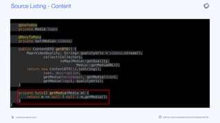 @OneToOne
private Media heroImage;
@OneToOne
private Media icon;
@OneToOne
private Media logo;
@ManyToMany
private Set<Media> videos;
public ContentDTO getDTO() {
Map<VideoQuality, String> qualityUrls = videos.stream().
collect(Collectors.
toMap(Media::getQuality,
Media::getMediaURL));
return new ContentDTO(id.toString(),
name, description,
getMedia(heroImage), getMedia(icon),
getMedia(logo), qualityUrls);
}
private byte[] getMedia(Media m) {
return m == null ? null : m.getMedia();
}
}
Source Listing - Content
codenameone.com github.com/codenameone/CodenameOne
 