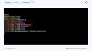 @Data
@AllArgsConstructor
@NoArgsConstructor
public class ContentDTO {
private String id;
private String name;
private String description;
private byte[] heroImage;
private byte[] icon;
private byte[] logo;
private Map<VideoQuality, String> videoUrls;
}
Source Listing - ContentDTO
codenameone.com github.com/codenameone/CodenameOne
 