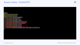 @Data
@AllArgsConstructor
@NoArgsConstructor
public class ContentDTO {
private String id;
private String name;
private String description;
private byte[] heroImage;
private byte[] icon;
private byte[] logo;
private Map<VideoQuality, String> videoUrls;
}
Source Listing - ContentDTO
codenameone.com github.com/codenameone/CodenameOne
 