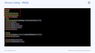 @Entity
@Data
@AllArgsConstructor
@NoArgsConstructor
public class Media {
@Id
@GeneratedValue(strategy = GenerationType.AUTO)
private UUID id;
private String name;
private String mimeType;
private Instant modified;
private long size;
@Lob
@Column(name = "media", columnDefinition="BLOB")
private byte[] media;
private String mediaURL;
private VideoQuality quality;
}
Source Listing - Media
codenameone.com github.com/codenameone/CodenameOne
 