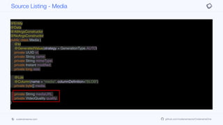 @Entity
@Data
@AllArgsConstructor
@NoArgsConstructor
public class Media {
@Id
@GeneratedValue(strategy = GenerationType.AUTO)
private UUID id;
private String name;
private String mimeType;
private Instant modified;
private long size;
@Lob
@Column(name = "media", columnDefinition="BLOB")
private byte[] media;
private String mediaURL;
private VideoQuality quality;
}
Source Listing - Media
codenameone.com github.com/codenameone/CodenameOne
 