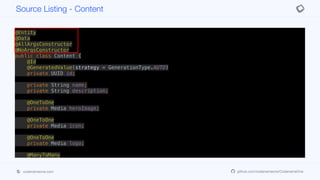 @Entity
@Data
@AllArgsConstructor
@NoArgsConstructor
public class Content {
@Id
@GeneratedValue(strategy = GenerationType.AUTO)
private UUID id;
private String name;
private String description;
@OneToOne
private Media heroImage;
@OneToOne
private Media icon;
@OneToOne
private Media logo;
@ManyToMany
private Set<Media> videos;
public ContentDTO getDTO() {
Map<VideoQuality, String> qualityUrls = videos.stream().
Source Listing - Content
codenameone.com github.com/codenameone/CodenameOne
 