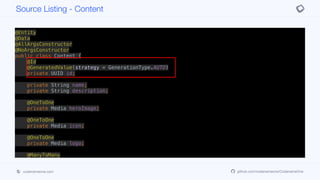 @Entity
@Data
@AllArgsConstructor
@NoArgsConstructor
public class Content {
@Id
@GeneratedValue(strategy = GenerationType.AUTO)
private UUID id;
private String name;
private String description;
@OneToOne
private Media heroImage;
@OneToOne
private Media icon;
@OneToOne
private Media logo;
@ManyToMany
private Set<Media> videos;
public ContentDTO getDTO() {
Map<VideoQuality, String> qualityUrls = videos.stream().
Source Listing - Content
codenameone.com github.com/codenameone/CodenameOne
 