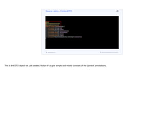 @Data
@AllArgsConstructor
@NoArgsConstructor
public class ContentDTO {
private String id;
private String name;
private String description;
private byte[] heroImage;
private byte[] icon;
private byte[] logo;
private Map<VideoQuality, String> videoUrls;
}
Source Listing - ContentDTO
codenameone.com github.com/codenameone/CodenameOne
This is the DTO object we just created. Notice it’s super simple and mostly consists of the Lombok annotations.
 