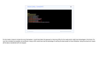 @Data
@AllArgsConstructor
@NoArgsConstructor
public class ContentDTO {
private String id;
private String name;
private String description;
private byte[] heroImage;
private byte[] icon;
private byte[] logo;
private Map<VideoQuality, String> videoUrls;
}
Source Listing - ContentDTO
codenameone.com github.com/codenameone/CodenameOne
For the media I chose to include the icons themselves. I could have taken the approach of returning URLs for the media which might have advantages in the future. For
now this is simpler but possibly not as eﬃcient. Using a URL would have had the advantage of caching the data locally for future refreshes. Using the actual icon means
all the data is transferred with one request.
 