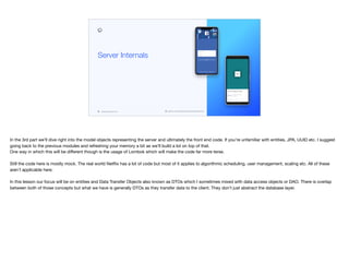 codenameone.com github.com/codenameone/CodenameOne
Server Internals
In the 3rd part we’ll dive right into the model objects representing the server and ultimately the front end code. If you’re unfamiliar with entities, JPA, UUID etc. I suggest
going back to the previous modules and refreshing your memory a bit as we’ll build a lot on top of that. 
One way in which this will be diﬀerent though is the usage of Lombok which will make the code far more terse.

Still the code here is mostly mock. The real world Netflix has a lot of code but most of it applies to algorithmic scheduling, user management, scaling etc. All of these
aren’t applicable here.

In this lesson our focus will be on entities and Data Transfer Objects also known as DTOs which I sometimes mixed with data access objects or DAO. There is overlap
between both of those concepts but what we have is generally DTOs as they transfer data to the client. They don’t just abstract the database layer.
 