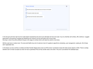 codenameone.com github.com/codenameone/CodenameOne
Server Internals
Now that we know Lombok basics we can move on to the server
The code is mostly mock code
We’ll start with the entity model code first
In the 3rd part we’ll dive right into the model objects representing the server and ultimately the front end code. If you’re unfamiliar with entities, JPA, UUID etc. I suggest
going back to the previous modules and refreshing your memory a bit as we’ll build a lot on top of that. 
One way in which this will be diﬀerent though is the usage of Lombok which will make the code far more terse.

Still the code here is mostly mock. The real world Netflix has a lot of code but most of it applies to algorithmic scheduling, user management, scaling etc. All of these
aren’t applicable here.

In this lesson our focus will be on entities and Data Transfer Objects also known as DTOs which I sometimes mixed with data access objects or DAO. There is overlap
between both of those concepts but what we have is generally DTOs as they transfer data to the client. They don’t just abstract the database layer.
 
