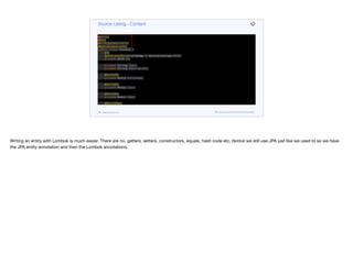 @Entity
@Data
@AllArgsConstructor
@NoArgsConstructor
public class Content {
@Id
@GeneratedValue(strategy = GenerationType.AUTO)
private UUID id;
private String name;
private String description;
@OneToOne
private Media heroImage;
@OneToOne
private Media icon;
@OneToOne
private Media logo;
@ManyToMany
private Set<Media> videos;
public ContentDTO getDTO() {
Map<VideoQuality, String> qualityUrls = videos.stream().
collect(Collectors.
Source Listing - Content
codenameone.com github.com/codenameone/CodenameOne
Writing an entity with Lombok is much easier. There are no, getters, setters, constructors, equals, hash code etc. Notice we still use JPA just like we used to so we have
the JPA entity annotation and then the Lombok annotations.
 