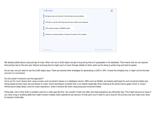 codenameone.com github.com/codenameone/CodenameOne
UUID Keys
Strings as keys are important, they eliminate scanning attacks
JPA lets us use the UUID class and the rest is pretty much seamless
This could be costly for RDBMS inserts
Unless you’re doing millions of inserts this shouldn’t be a problem
We already talked about using strings for keys. When we use a UUID object we get a long string that isn’t guessable in the database. That means that we can expose
that primary key to the end user without worrying that he might use it to scan through details of other users as the string is pretty long and hard to guess.

As we saw, we just need to use the UUID object type. There are several other strategies for generating a UUID in JPA. I chose the simplest one, it might not be the best
one but it is convenient.

So why doesn’t everyone use this approach?

Turns out it’s much slower than using numeric auto-increment values on a database column. DB’s such as MySQL are heavily optimised for auto-increment fields and
String based primary keys are just slower to insert. Some developers consider that a non-starter especially when looking at the performance graph which is “scary”.
Performance really takes a dive for insert operations while it remains flat when using long auto-increment fields.

Personally I don’t think that’s a problem even for a video app like this. You wouldn’t insert too often and read operations are still pretty fast. This might become an issue if
you have a log or auditing table that might include multiple insert operations per second. At that point you’d need to use a long for the primary key and make sure never
to expose it externally.
 