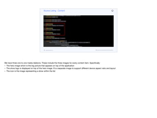 @Data
@AllArgsConstructor
@NoArgsConstructor
public class Content {
@Id
@GeneratedValue(strategy = GenerationType.AUTO)
private UUID id;
private String name;
private String description;
@OneToOne
private Media heroImage;
@OneToOne
private Media icon;
@OneToOne
private Media logo;
@ManyToMany
private Set<Media> videos;
public ContentDTO getDTO() {
Map<VideoQuality, String> qualityUrls = videos.stream().
collect(Collectors.
toMap(Media::getQuality,
Media::getMediaURL));
return new ContentDTO(id.toString(),
name, description,
getMedia(heroImage), getMedia(icon),
getMedia(logo), qualityUrls);
Source Listing - Content
codenameone.com github.com/codenameone/CodenameOne
We have three one to one media relations. These include the three images for every content item. Specifically:

- The hero image which is the big picture that appears on top of the application

- The show logo is displayed on top of the hero image. It’s a separate image to support diﬀerent device aspect ratio and layout

- The icon is the image representing a show within the list
 