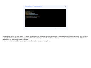@RequestMapping("/video")
@RestController
@AllArgsConstructor
public class VideoWebService {
private final VideoService videoService;
@GetMapping("/list")
public ContentCollectionDTO getContent() {
return videoService.getContent();
}
}
Source Listing - VideoWebService
codenameone.com github.com/codenameone/CodenameOne
Notice the final field for the video service. It’s passed via the constructor. Notice that the video service doesn’t have the autowired annotation we usually place for beans
in Spring Boot. This is called constructor injection and it has a few advantages. Normally it’s a bit too verbose as we need to maintain a constructor with all the injected
beans. But in this case Lombok makes it seamless.

In other words, Lombok and Spring boot inject the videoService bean pretty seamlessly for us.
 