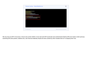@RequestMapping("/video")
@RestController
@AllArgsConstructor
public class VideoWebService {
private final VideoService videoService;
@GetMapping("/list")
public ContentCollectionDTO getContent() {
return videoService.getContent();
}
}
Source Listing - VideoWebService
codenameone.com github.com/codenameone/CodenameOne
We only have one API in the server, it returns the content JSON. A more real world API would also have authentication/identity APIs and maybe a state querying/
submitting API (view position, statistics etc.). But those are relatively simple and were covered by other modules here so I’m skipping them now.
 