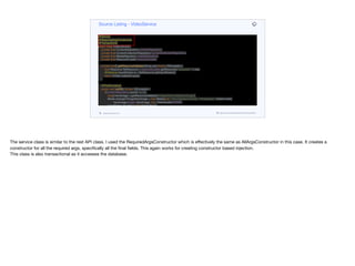 @Service
@RequiredArgsConstructor
@Transactional
public class VideoService {
private final ContentRepository contentRepository;
private final ContentCollectionRepository contentCollectionRepository;
private final MediaRepository mediaRepository;
private final ResourceLoader resourceLoader;
private byte[] getResourceAsBytes(String res) throws IOException {
final Resource fileResource = resourceLoader.getResource("classpath:" + res);
@Cleanup InputStream is = fileResource.getInputStream();
return IOUtils.toByteArray(is);
}
@PostConstruct
public void initDB() throws IOException {
if(contentRepository.count() == 0) {
byte[] heroImage = getResourceAsBytes("images/hero-background.jpg");
Media strangerThingsHeroImage = new Media(null, "hero-background.jpg", "image/jpeg", Instant.now(),
heroImage.length, heroImage, null, VideoQuality.NONE);
List<Media> thumbs = new ArrayList<>();
for (int iter = 1; iter < 9; iter++) {
byte[] showIcon = getResourceAsBytes("images/thumb" + iter + ".jpg");
Media thumb = new Media(null, "thumb.jpg", "image/jpeg", Instant.now(),
showIcon.length, showIcon, null, VideoQuality.NONE);
Source Listing - VideoService
codenameone.com github.com/codenameone/CodenameOne
The service class is similar to the rest API class. I used the RequiredArgsConstructor which is eﬀectively the same as AllArgsConstructor in this case. It creates a
constructor for all the required args, specifically all the final fields. This again works for creating constructor based injection.

This class is also transactional as it accesses the database.
 